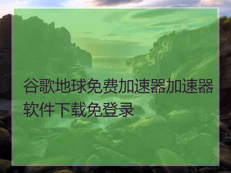 谷歌地球免费加速器加速器软件下载免登录